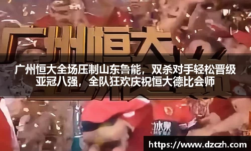 广州恒大全场压制山东鲁能，双杀对手轻松晋级亚冠八强，全队狂欢庆祝恒大德比会师