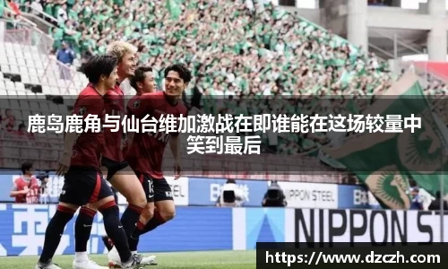 鹿岛鹿角与仙台维加激战在即谁能在这场较量中笑到最后
