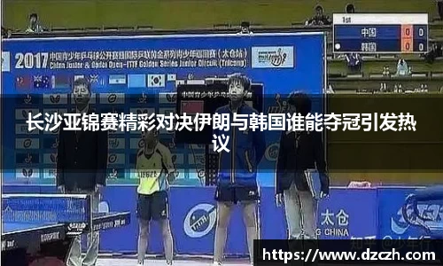 长沙亚锦赛精彩对决伊朗与韩国谁能夺冠引发热议