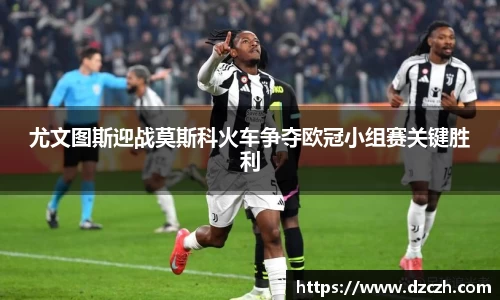 尤文图斯迎战莫斯科火车争夺欧冠小组赛关键胜利