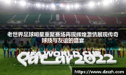 老世界足球明星重聚赛场再现辉煌激情展现传奇球技与友谊的盛宴
